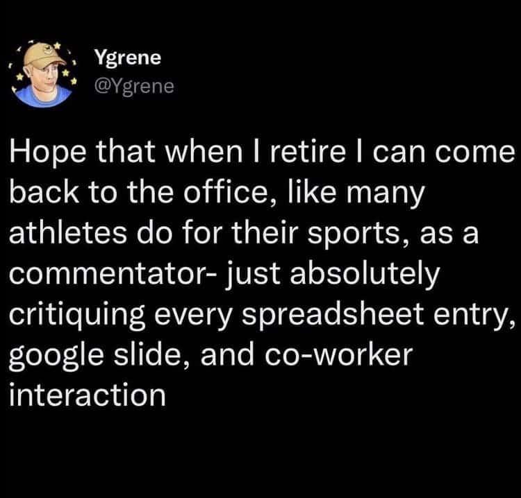 Hope that when I retire I can come back to the office, like many athletes do for their sports, as a commentator- just absolutely critiquing every spreadsheet entry, google slide, and co-worker interaction