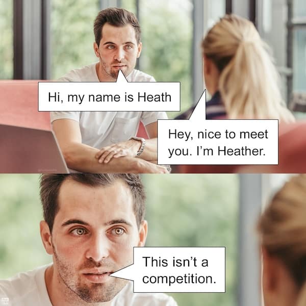 Hi, my name is Heath Hey, nice to meet you. I'm Heather. This isn't a competition.