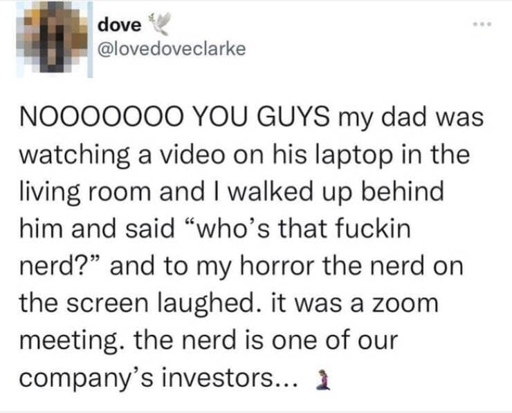 NO000000 YOU GUYS my dad was watching a video on his laptop in the living room and I walked up behind him and said "who's that nerd?" and to my horror the nerd on the screen laughed. it was a zoom meeting. the nerd is one of our company's investors...