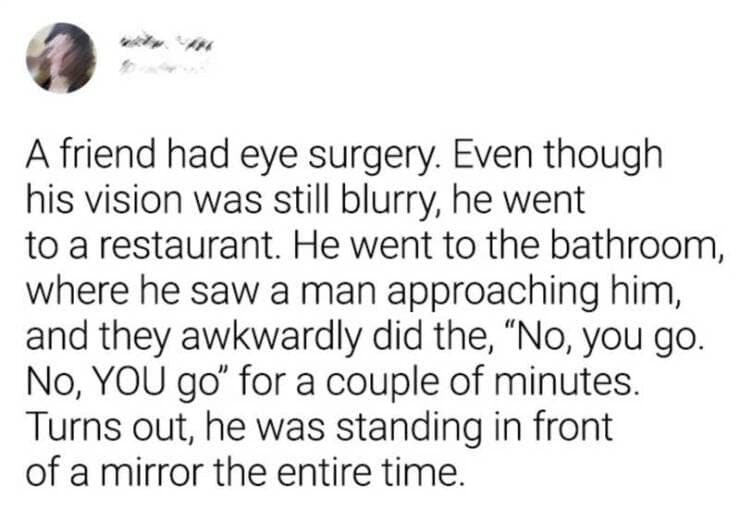 A friend had eye surgery. Even though his vision was still blurry, he went to a restaurant. He went to the bathroom, where he saw a man approaching him, and they awkwardly did the, "No, you go. No, YOU go" for a couple of minutes. Turns out, he was standing in front of a mirror the entire time.