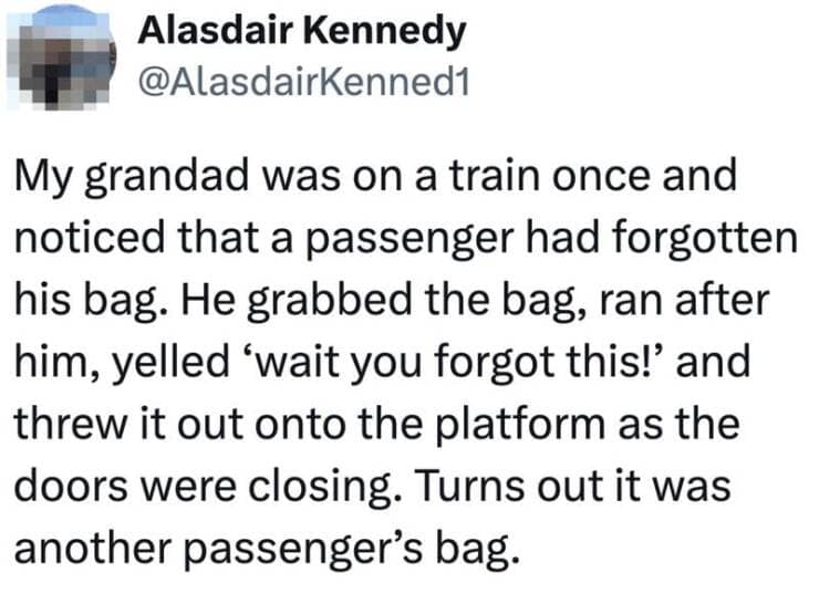 My grandad was on a train once and noticed that a passenger had forgotten his bag. He grabbed the bag, ran after him, yelled 'wait you forgot this!' and threw it out onto the platform as the doors were closing. Turns out it was another passenger's bag.