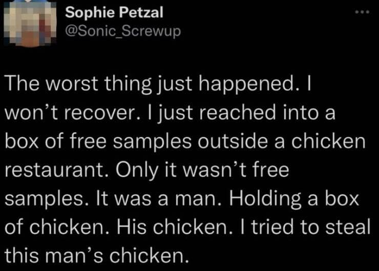 The worst thing just happened. I won't recover. I just reached into a box of free samples outside a chicken restaurant. Only it wasn't free samples. It was a man. Holding a box of chicken. His chicken. I tried to steal this man's chicken.