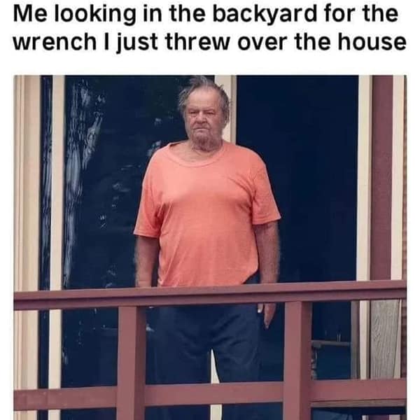 Construction memes. Me looking in the backyard for the wrench I just threw over the house