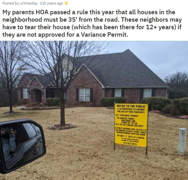 HOA nightmares. My parents HOA passed a rule this year that all houses in the neighborhood must be 35' from the road. These neighbors may have to tear their house (which has been there for 12+ years) if they are not approved for a Variance Permit.