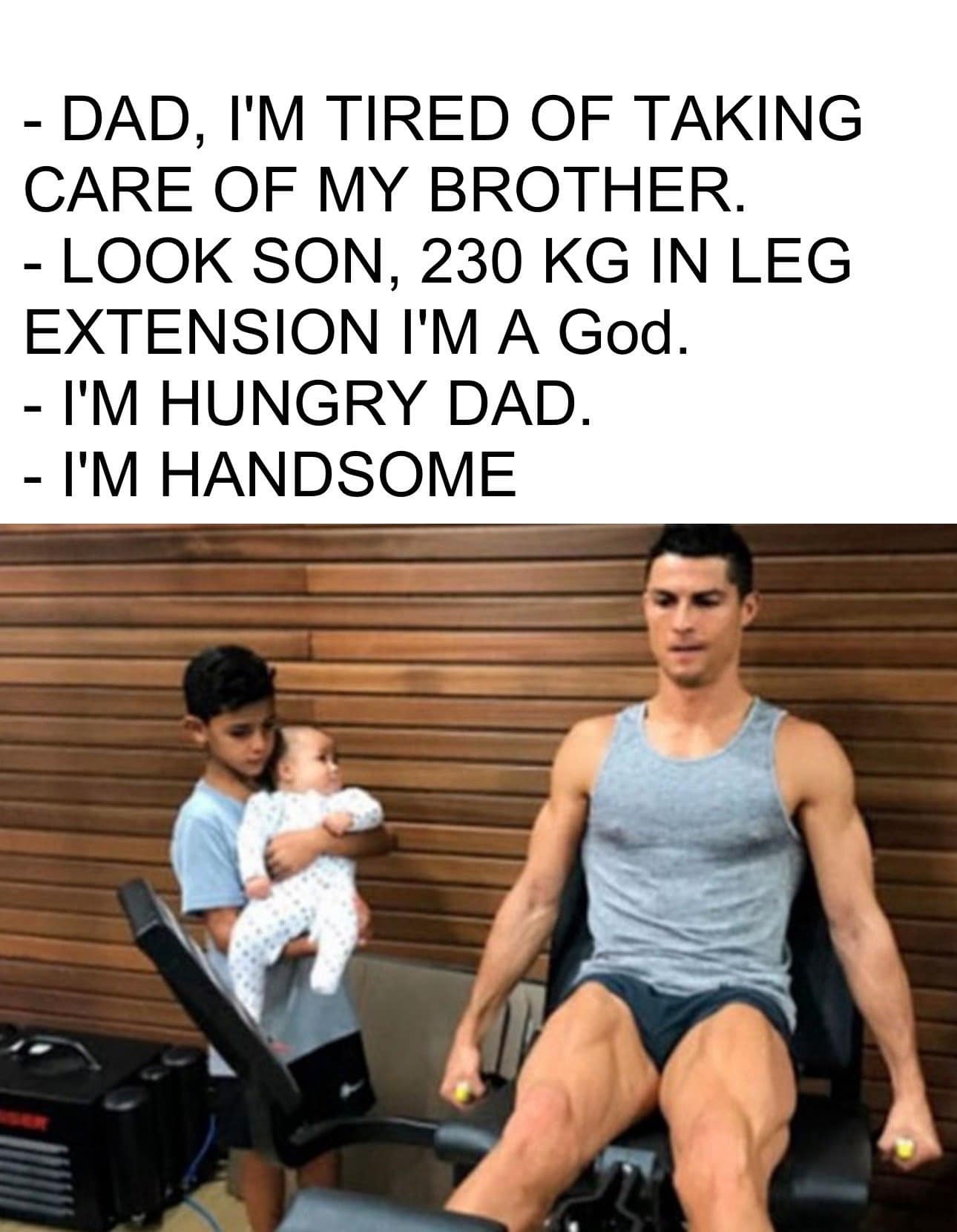 funny pics. DAD, I'M TIRED OF TAKING CARE OF MY BROTHER. - LOOK SON, 230 KG IN LEG EXTENSION I'M A God. - I'M HUNGRY DAD. - I'M HANDSOME