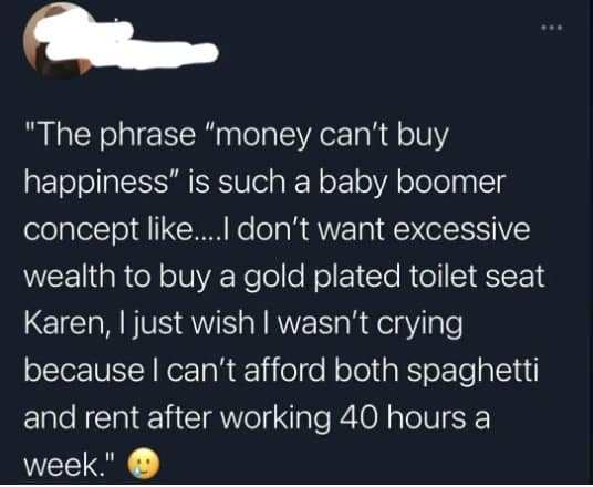 "The phrase "money can't buy happiness" is such a baby boomer concept like...l don't want excessive wealth to buy a gold plated toilet seat Karen, I just wish I wasn't crying because I can't afford both spaghetti and rent after working 40 hours a week."