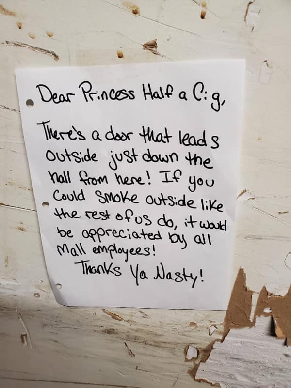 passive aggressive notes. Dear Princess Half a Cig, There's a door that lead s outside just down the hall from here! If you Could Smoke outside like the rest of us do, it word be appreciated by all Mall employees! Thanks Ya Nasty!