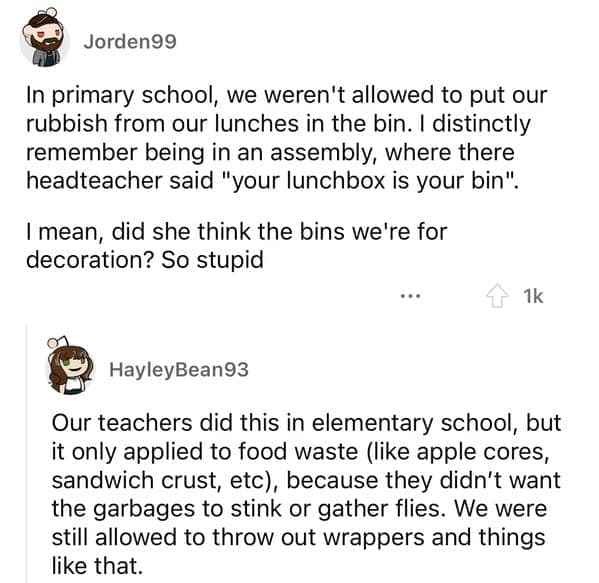 In primary school, we weren't allowed to put our rubbish from our lunches in the bin. I distinctly remember being in an assembly, where there headteacher said "your lunchbox is your bin". I mean, did she think the bins we're for decoration? So stupid