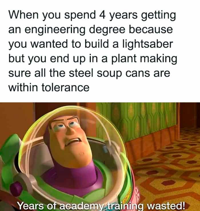 When you spend 4 years getting an engineering degree because you wanted to build a lightsaber but you end up in a plant making sure all the steel soup cans are within tolerance