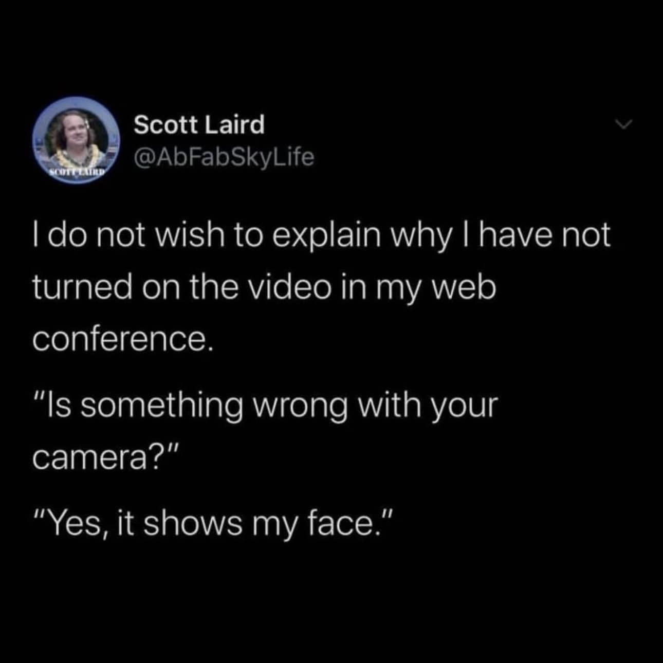 I do not wish to explain why I have not turned on the video in my web conference. "Is something wrong with your camera?" "Yes, it shows my face."