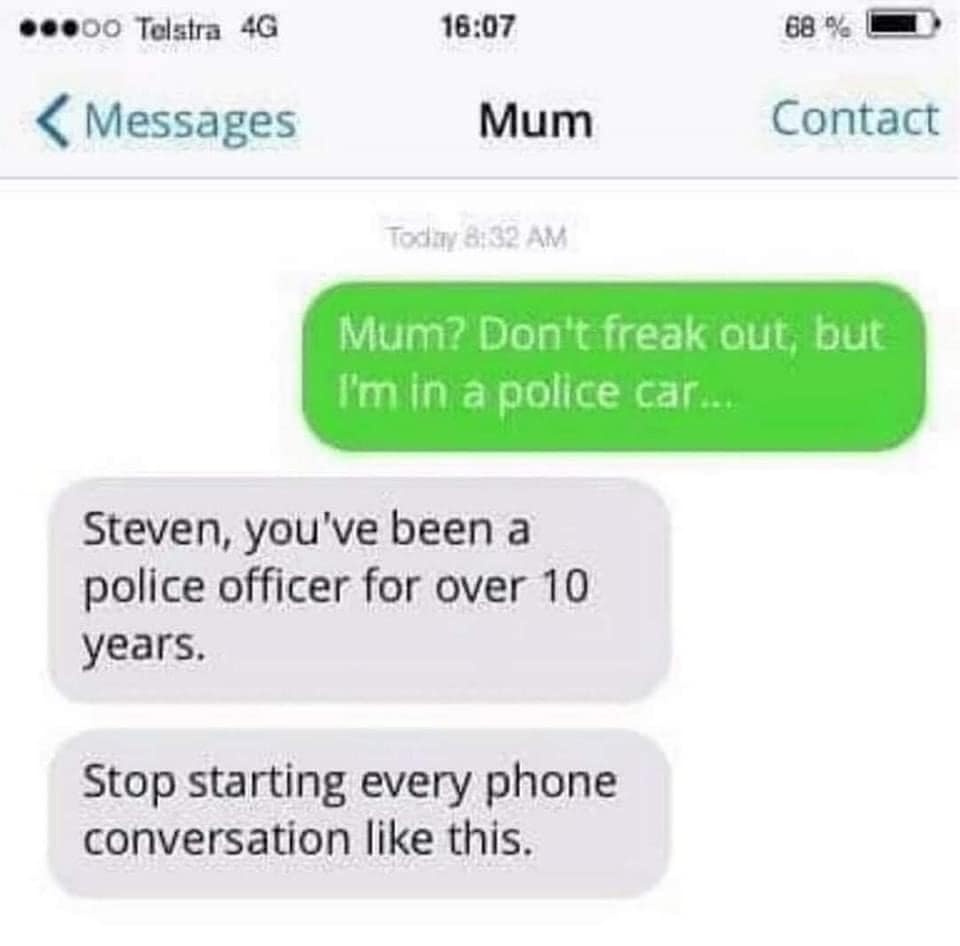 Mum? Don't freak out, but I'm in a police car... Steven, you've been a police officer for over 10 years. Stop starting every phone conversation like this.