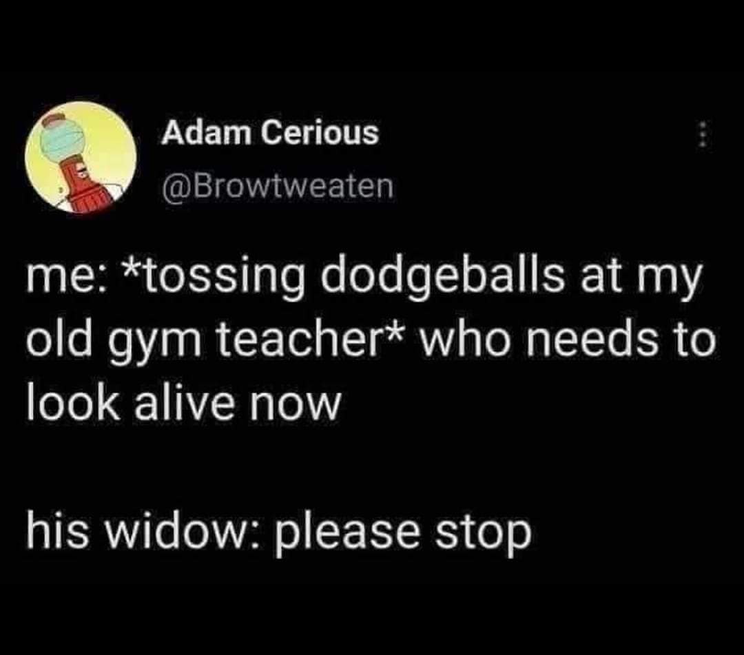 me: *tossing dodgeballs at my old gym teacher* who needs to look alive now his widow: please stop