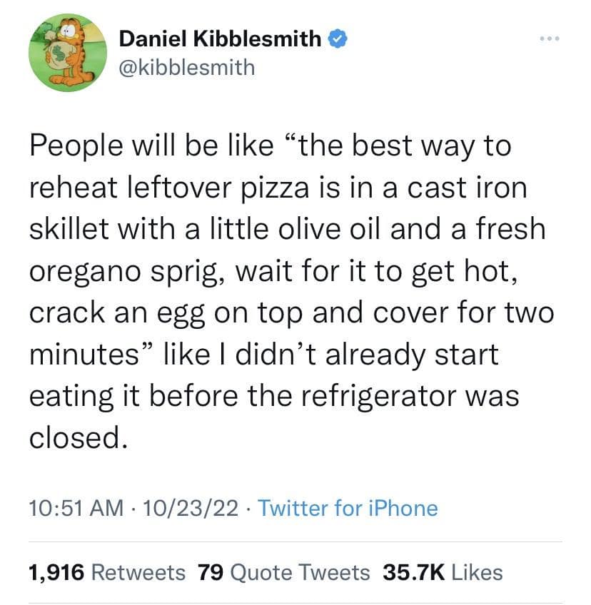 People will be like "the best way to reheat leftover pizza is in a cast iron skillet with a little olive oil and a fresh oregano sprig, wait for it to get hot, crack an egg on top and cover for two minutes" like I didn't already start eating it before the refrigerator was closed.