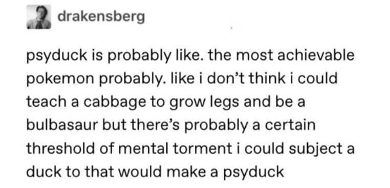 psyduck is probably like. the most achievable pokemon probably. like i don't think i could teach a cabbage to grow legs and be a bulbasaur but there's probably a certain threshold of mental torment i could subject a duck to that would make a psyduck