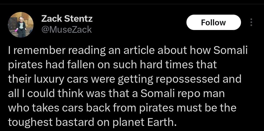 I remember reading an article about how Somali pirates had fallen on such hard times that their luxury cars were getting repossessed and all I could think was that a Somali repo man who takes cars back from pirates must be the toughest man on planet Earth.