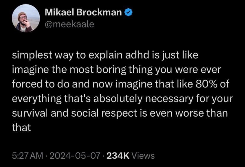 simplest way to explain adhd is just like imagine the most boring thing you were ever forced to do and now imagine that like 80% of everything that's absolutely necessary for your survival and social respect is even worse than that