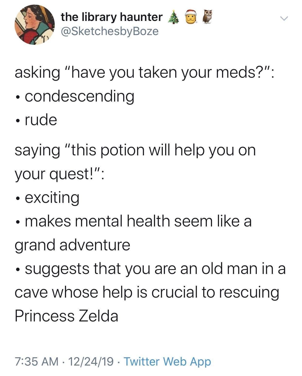 asking "have you taken your meds?": • condescending • rude saying "this potion will help you on your quest!": • exciting • makes mental health seem like a grand adventure • suggests that you are an old man in a cave whose help is crucial to rescuing Princess Zelda
