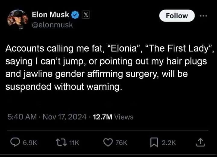 Accounts calling me fat, "Elonia", "The First Lady", saying I can't jump, or pointing out my hair plugs and jawline gender affirming surgery, will be suspended without warning.