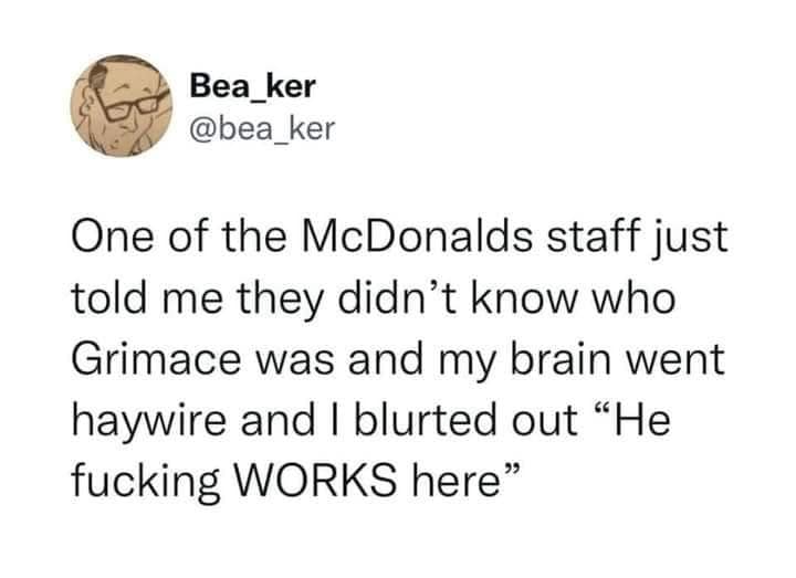 One of the McDonalds staff just told me they didn't know who Grimace was and my brain went haywire and I blurted out "He WORKS here"