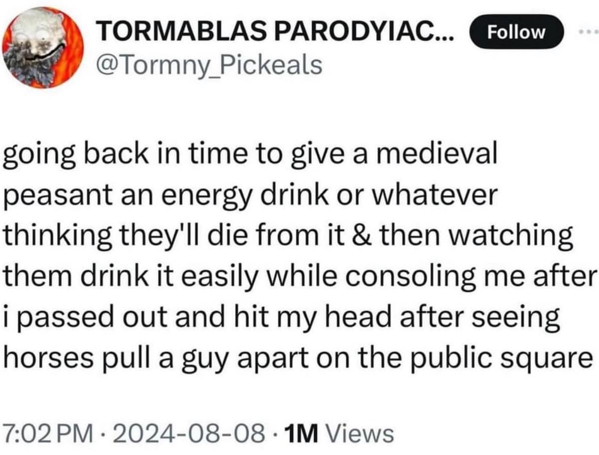 going back in time to give a medieval peasant an energy drink or whatever thinking they'll die from it & then watching them drink it easily while consoling me after i passed out and hit my head after seeing horses pull a guy apart on the public square