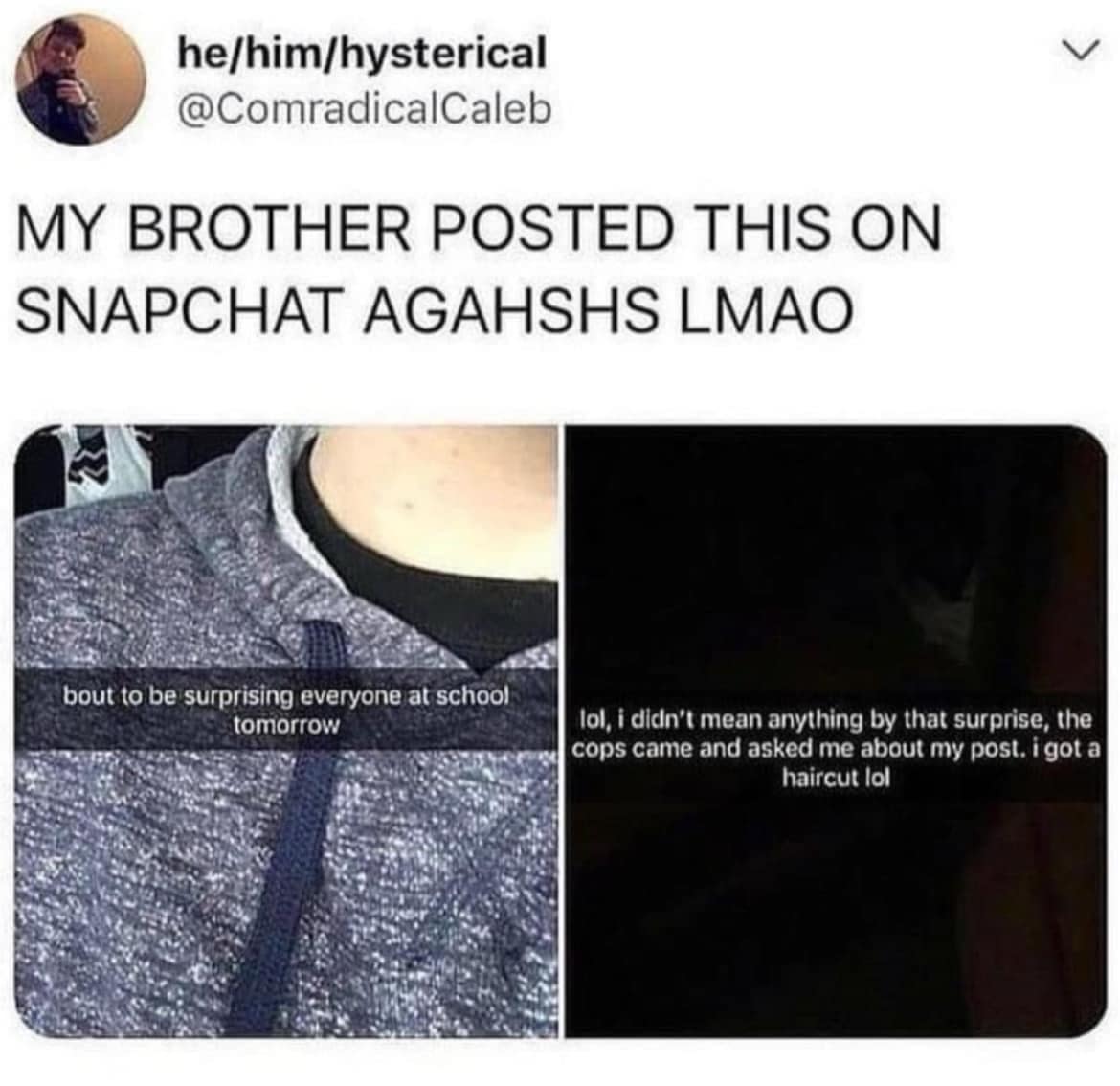 MY BROTHER POSTED THIS ON SNAPCHAT AGAHSHS LMAO bout to be surprising everyone at school: tomorrow lol, i didn't mean anything by that surprise, the cops came and asked me about my post. i got a haircut lol