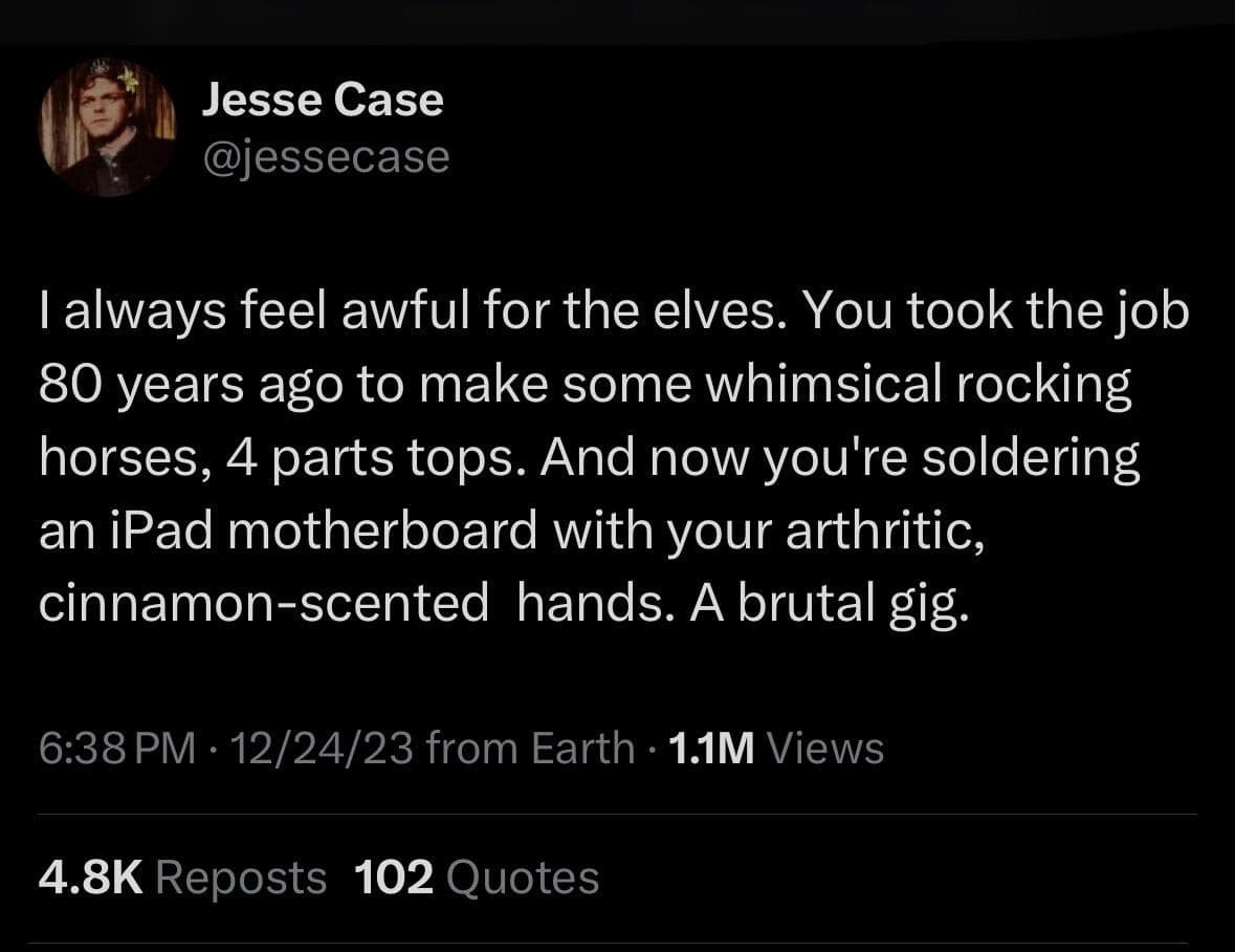 I always feel awful for the elves. You took the job 80 years ago to make some whimsical rocking horses, 4 parts tops. And now you're soldering an iPad motherboard with your arthritic, cinnamon-scented hands. A brutal gig.