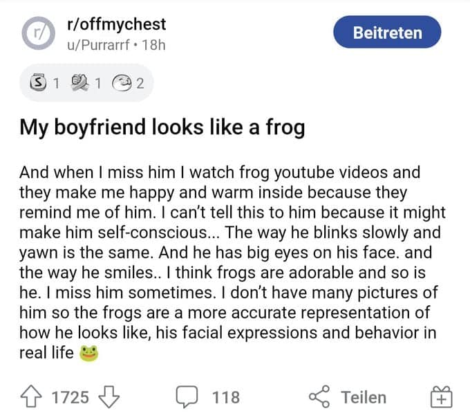 r/offmychest u/Purrarrf • 18h Beitreten 5 1 1 2 My boyfriend looks like a frog And when I miss him I watch frog youtube videos and they make me happy and warm inside because they remind me of him. I can't tell this to him because it might make him self-conscious... The way he blinks slowly and yawn is the same. And he has big eyes on his face. and the way he smiles.. I think frogs are adorable and so is he. I miss him sometimes. I don't have many pictures of him so the frogs are a more accurate representation of how he looks like, his facial expressions and behavior in real life 1725 118 Teilen