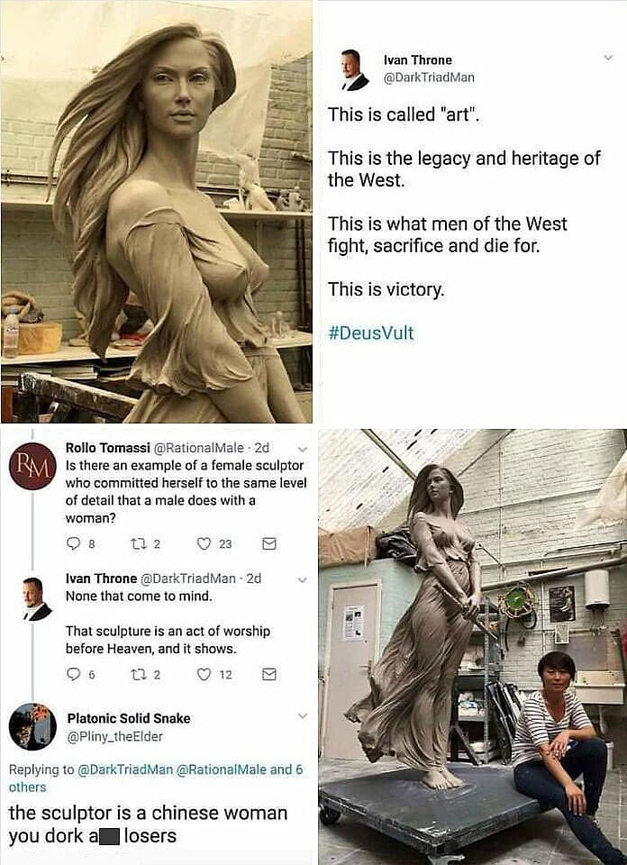 Ivan Throne @DarkTriadvan This is called "art". This is the legacy and heritage of the West. This is what men of the West fight, sacrifice and die for. This is victory. #DeusVult RA Rollo Tomassi @RationalMale: 2d Is there an example of a female sculptor who committed herself to the same level of detail that a male does with a woman? 12 23 区 Ivan Throne @DarkTriadMan - 2d None that come to mind. That sculpture is an act of worship before Heaven, and it shows. @ 6 27 2 12 Platonic Solid Snake @Pliny_theElder Replying to @DarkTriadMan @RationalMale and 6 others the sculptor is a chinese woman you dork a losers