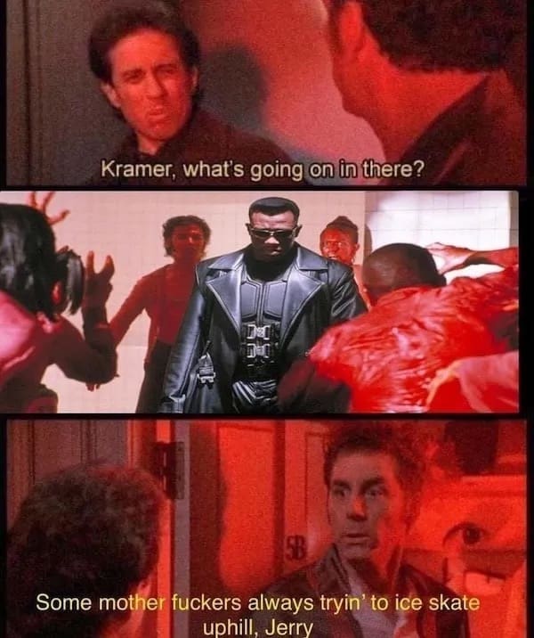 Kramer, what's going on in there? Some mother fuckers always tryin' to ice skate uphill, Jerry