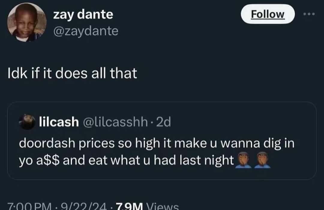 zay dante @zaydante Follow ... Idk if it does all that lilcash @lilcasshh • 2d doordash prices so high it make u wanna dig in yo a$$ and eat what u had last night 7.00 DM:Q/09/94.79M Viawe