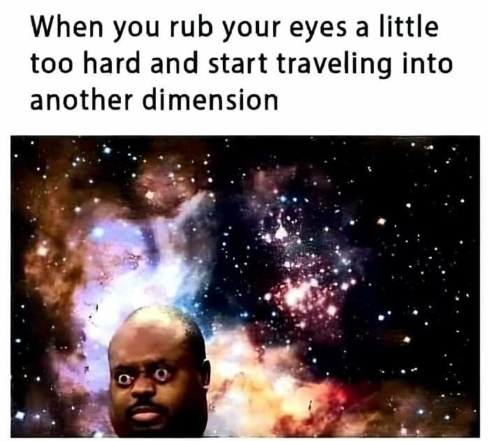 When you rub your eyes a little too hard and start traveling into another dimension