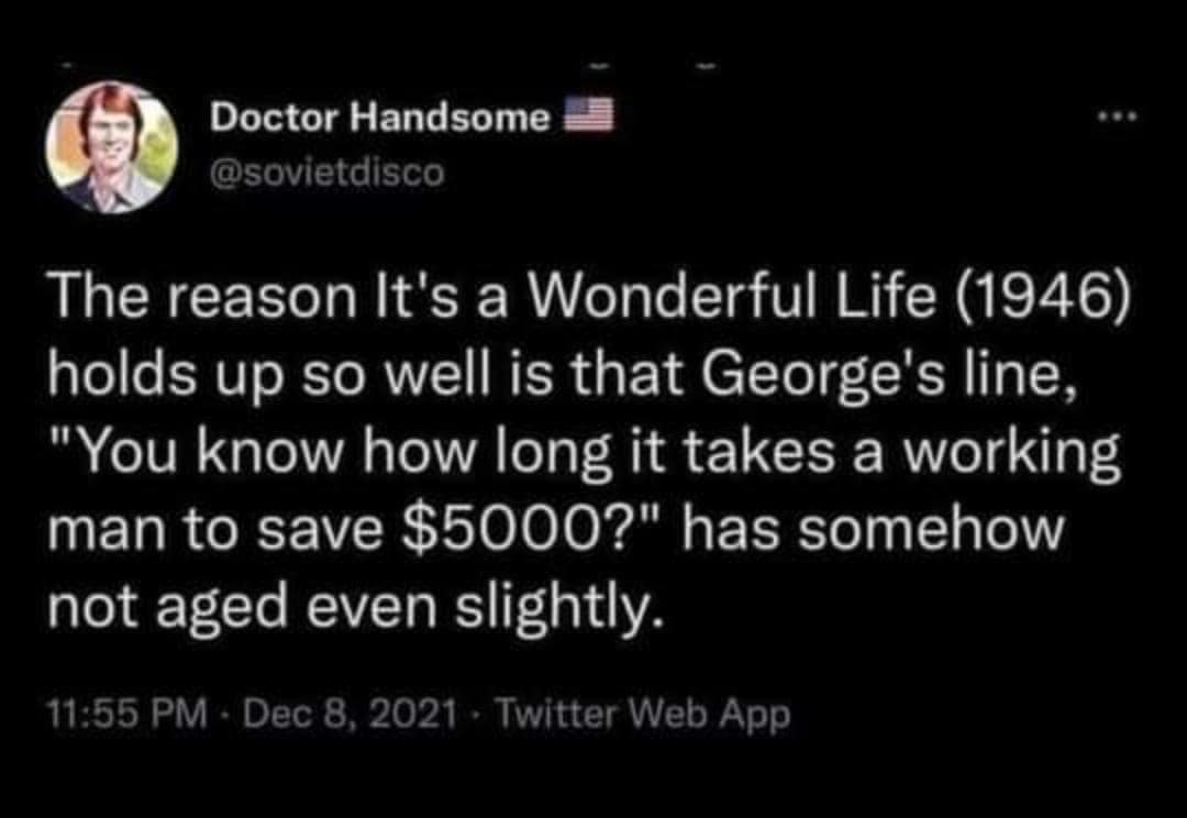 Doctor Handsome @sovietdisco The reason It's a Wonderful Life (1946) holds up so well is that George's line, "You know how long it takes a working man to save $5000?" has somehow not aged even slightly. 11:55 PM - Dec 8, 2021 - Twitter Web App