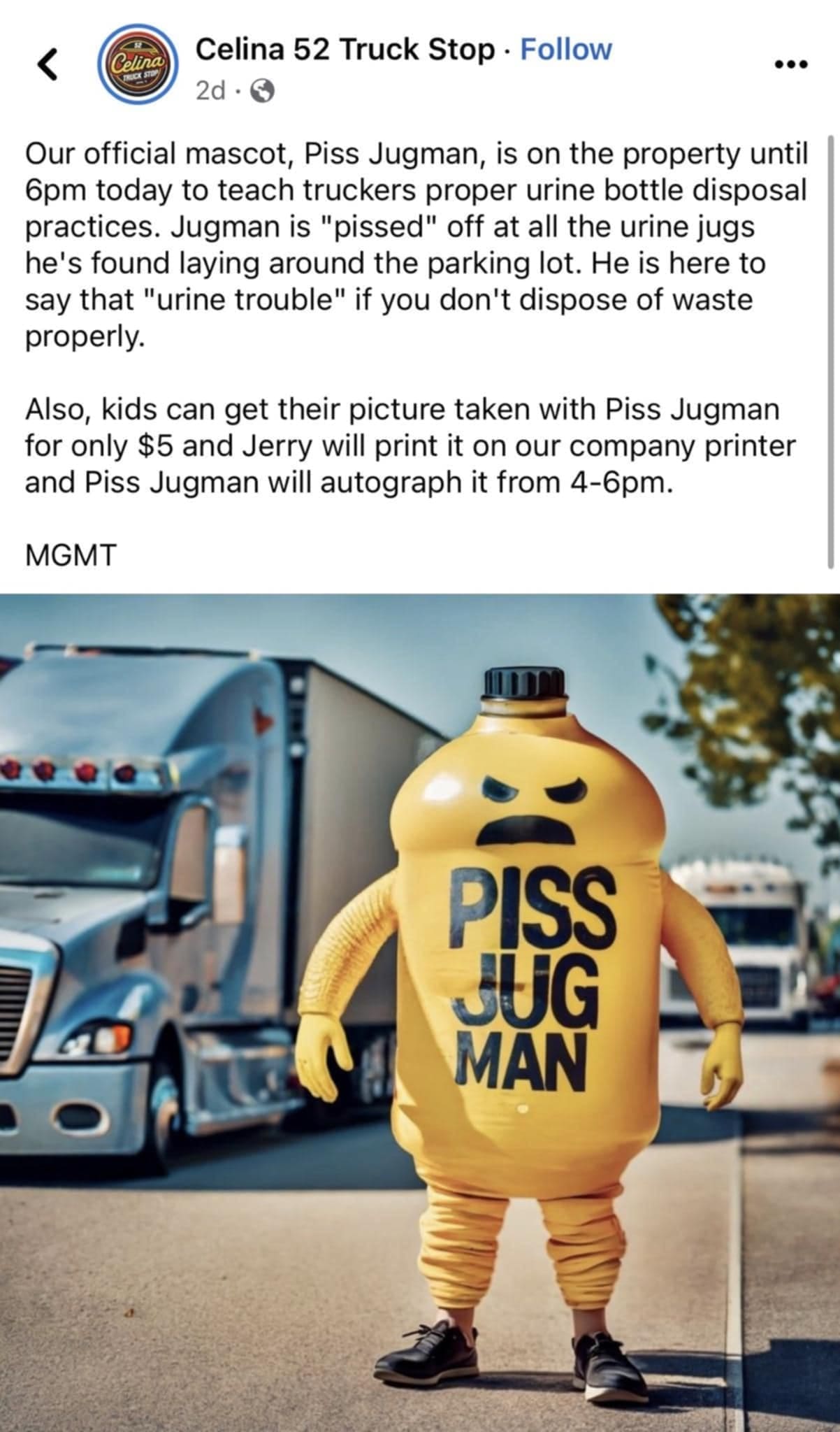 Celina 52 Truck Stop • Follow 2d • © Our official mascot, Piss Jugman, is on the property until 6pm today to teach truckers proper urine bottle disposal practices. Jugman is "pissed" off at all the urine jugs he's found laying around the parking lot. He is here to say that "urine trouble" if you don't dispose of waste properly. Also, kids can get their picture taken with Piss Jugman for only $5 and Jerry will print it on our company printer and Piss Jugman will autograph it from 4-6pm. MGMT PISS JUG MAN