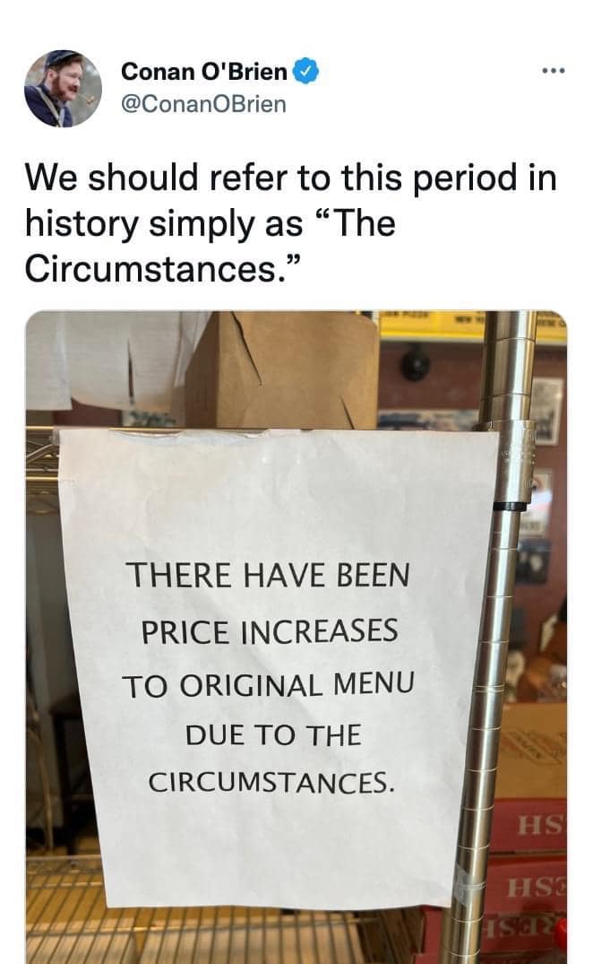 Conan O'Brien @ConanOBrien We should refer to this period in history simply as "The Circumstances." THERE HAVE BEEN PRICE INCREASES TO ORIGINAL MENU DUE TO THE CIRCUMSTANCES. HS HSC 1Sa2