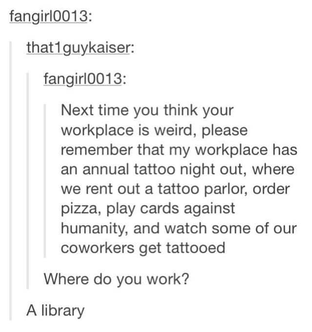 Next time you think your workplace is weird, please remember that my workplace has an annual tattoo night out, where we rent out a tattoo parlor, order pizza, play cards against humanity, and watch some of our coworkers get tattooed Where do you work? A library