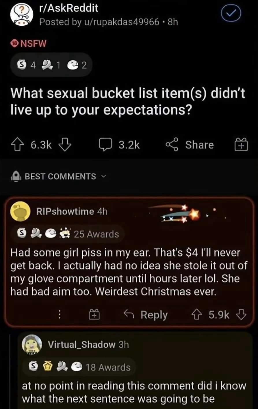 r/AskReddit Posted by u/rupakdas49966 • 8h 10 NSFW $421 2 What sexual bucket list items) didn't live up to your expectations? 6.3k 3.2k Share Q, BEST COMMENTS ~ RIPshowtime 4h 25 Awards Had some girl piss in my ear. That's $4 l'll never get back. I actually had no idea she stole it out of my glove compartment until hours later lol. She had bad aim too. Weirdest Christmas ever. i+ Reply 个 5.9k Virtual_Shadow 3h 18 Awards at no point in reading this comment did i know what the next sentence was going to be