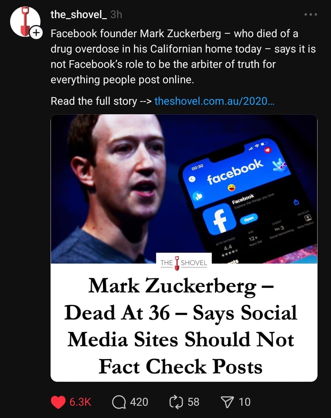the_shovel_ 3h • .• Facebook founder Mark Zuckerberg - who died of a drug overdose in his Californian home today - says it is not Facebook's role to be the arbiter of truth for everything people post online. Read the full story -> theshovel.com.au/2020... 00:30 facebook Facebook plore the things you love Ù…ØØ±ÙŠÙˆ Nо-3 12* THE I SHOVEL Mark Zuckerberg - Dead At 36 - Says Social Media Sites Should Not Fact Check Posts 6.3K • 420 58 P 10