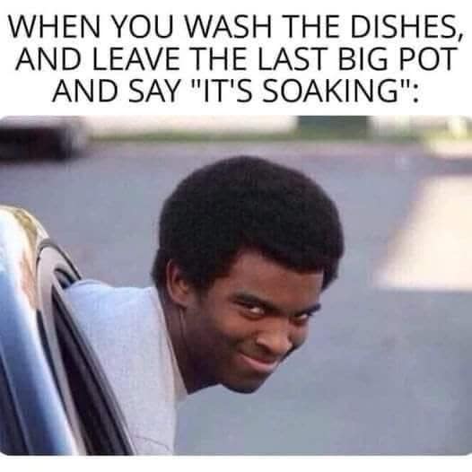 WHEN YOU WASH THE DISHES, AND LEAVE THE LAST BIG POT AND SAY "IT'S SOAKING":