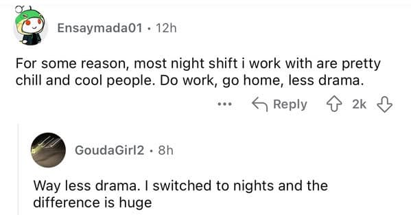 For some reason, most night shift i work with are pretty chill and cool people. Do work, go home, less drama.