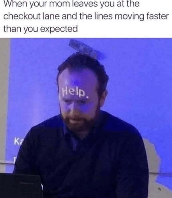 when your mom leaves you at the checkout lane and the lines moving faster than you expected Help.
