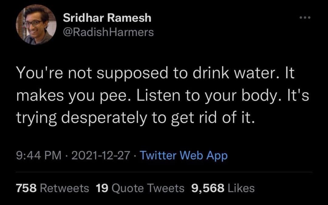 Sridhar Ramesh @RadishHarmers You're not supposed to drink water. It makes you pee. Listen to your body. It's trying desperately to get rid of it. 9:44 PM • 2021-12-27 • Twitter Web App 758 Retweets 19 Quote Tweets 9,568 Likes