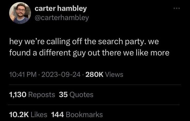 carter hambley @carterhambley hey we're calling off the search party. we found a different guy out there we like more 10:41 PM • 2023-09-24 • 280K Views 1,130 Reposts 35 Quotes 10.2K Likes 144 Bookmarks