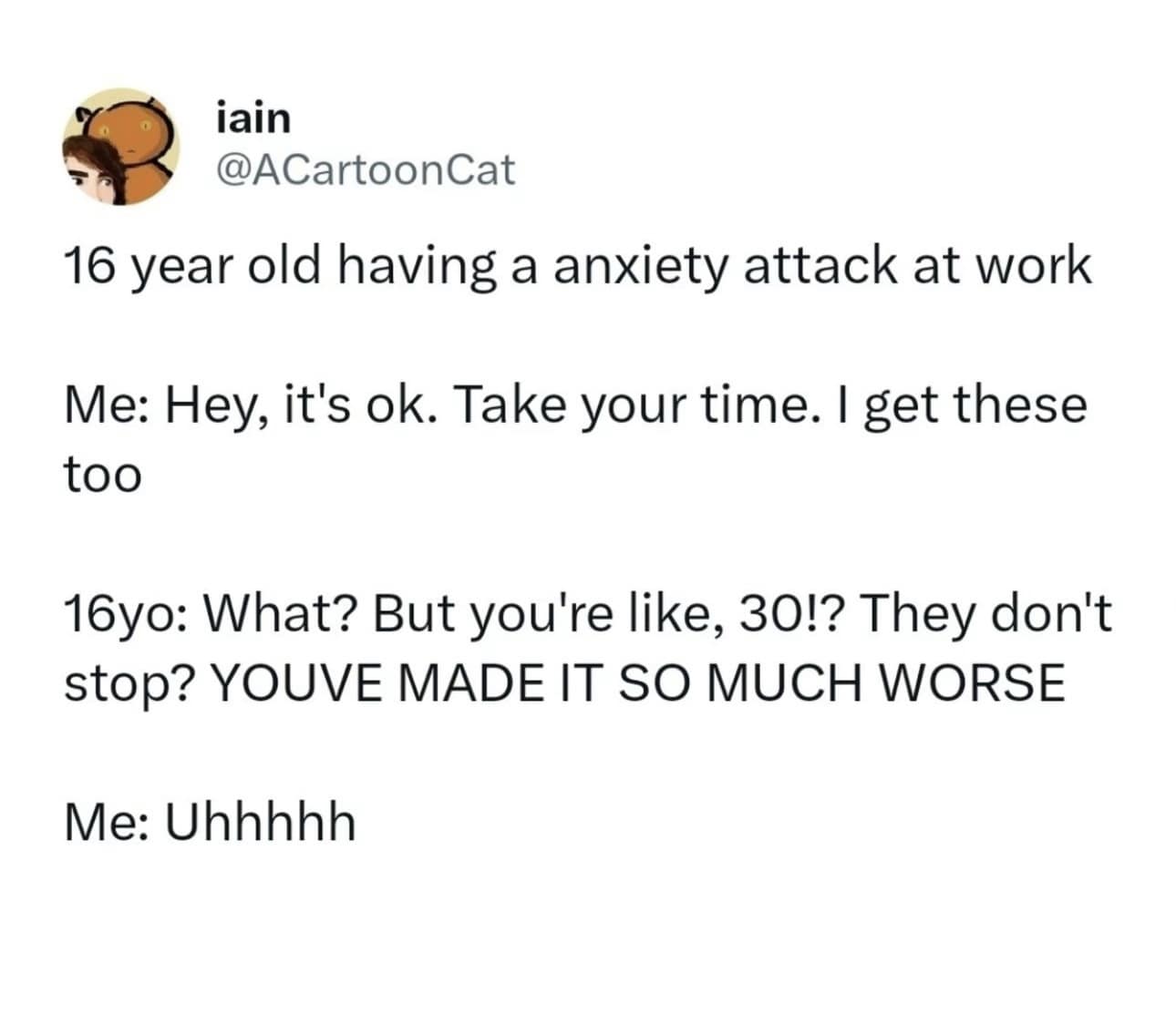jain @ACartoonCat 16 year old having a anxiety attack at work Me: Hey, it's ok. Take your time. I get these too 16yo: What? But you're like, 30!? They don't stop? YOUVE MADE IT SO MUCH WORSE Me: Uhhhhh