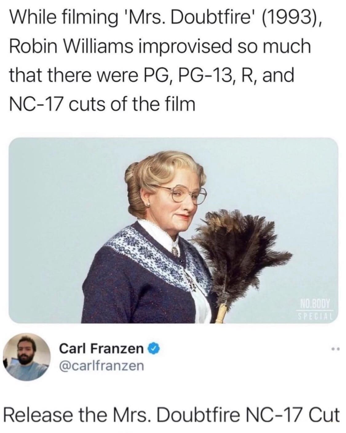 While filming 'Mrs. Doubtfire' (1993), Robin Williams improvised so much that there were PG, PG-13, R, and NC-17 cuts of the film NO BODY SPELLA Carl Franzen O @carlfranzen Release the Mrs. Doubtfire NC-17 Cut