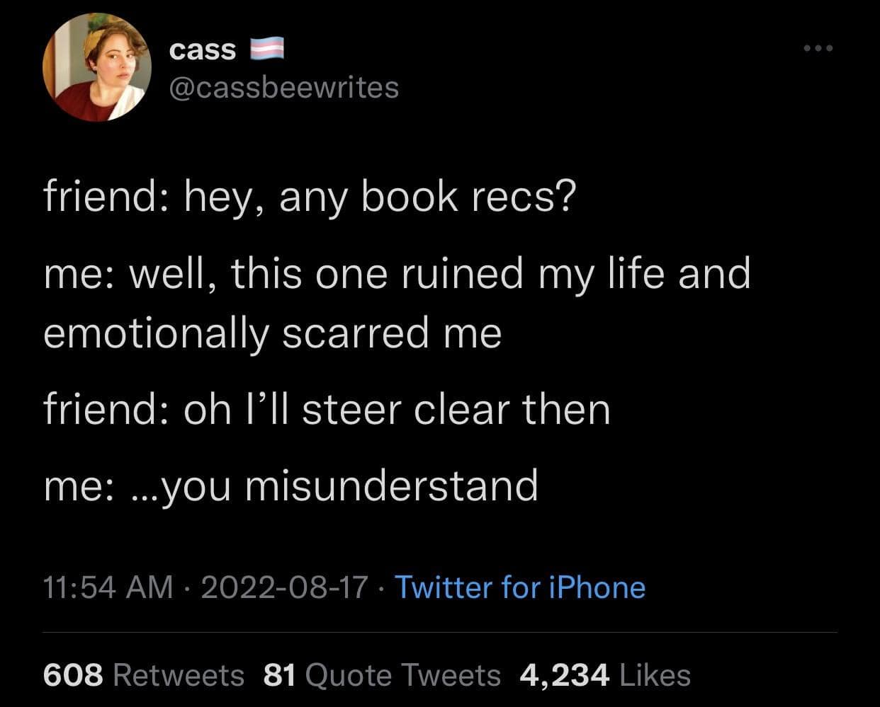 cass @cassbeewrites friend: hey, any book recs? me: well, this one ruined my life and emotionally scarred me friend: oh l'll steer clear then me: ..you misunderstand 11:54 AM • 2022-08-17 • Twitter for iPhone 608 Retweets 81 Quote Tweets 4,234 Likes