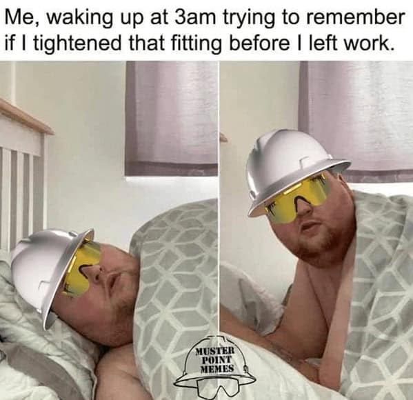 Me, waking up at 3am trying to remember if I tightened that fitting before I left work.