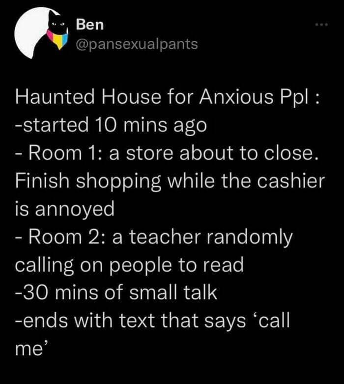 Haunted House for Anxious Ppl : -started 10 mins ago - Room 1: a store about to close. Finish shopping while the cashier is annoyed - Room 2: a teacher randomly calling on people to read -30 mins of small talk -ends with text that says 'call me'