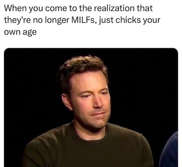 When you come to the realization that they're no longer MILFs, just chicks your own age