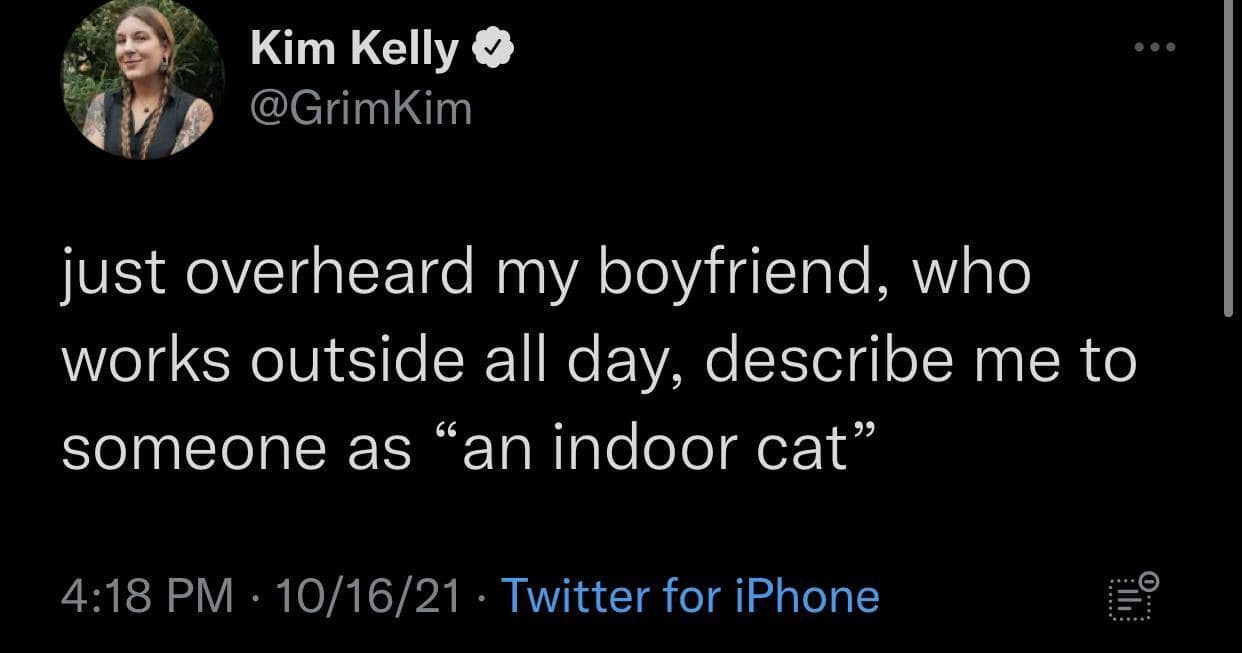 Kim Kelly V @GrimKim •• • just overheard my boyfriend, who works outside all day, describe me to someone as "an indoor cat" 4:18 PM • 10/16/21 • Twitter for iPhone