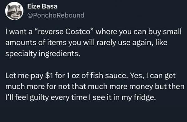 I want a "reverse Costco" where you can buy small amounts of items you will rarely use again, like specialty ingredients. Let me pay $1 for 1 oz of fish sauce. Yes, I can get much more for not that much more money but then I'll feel guilty every time I see it in my fridge.